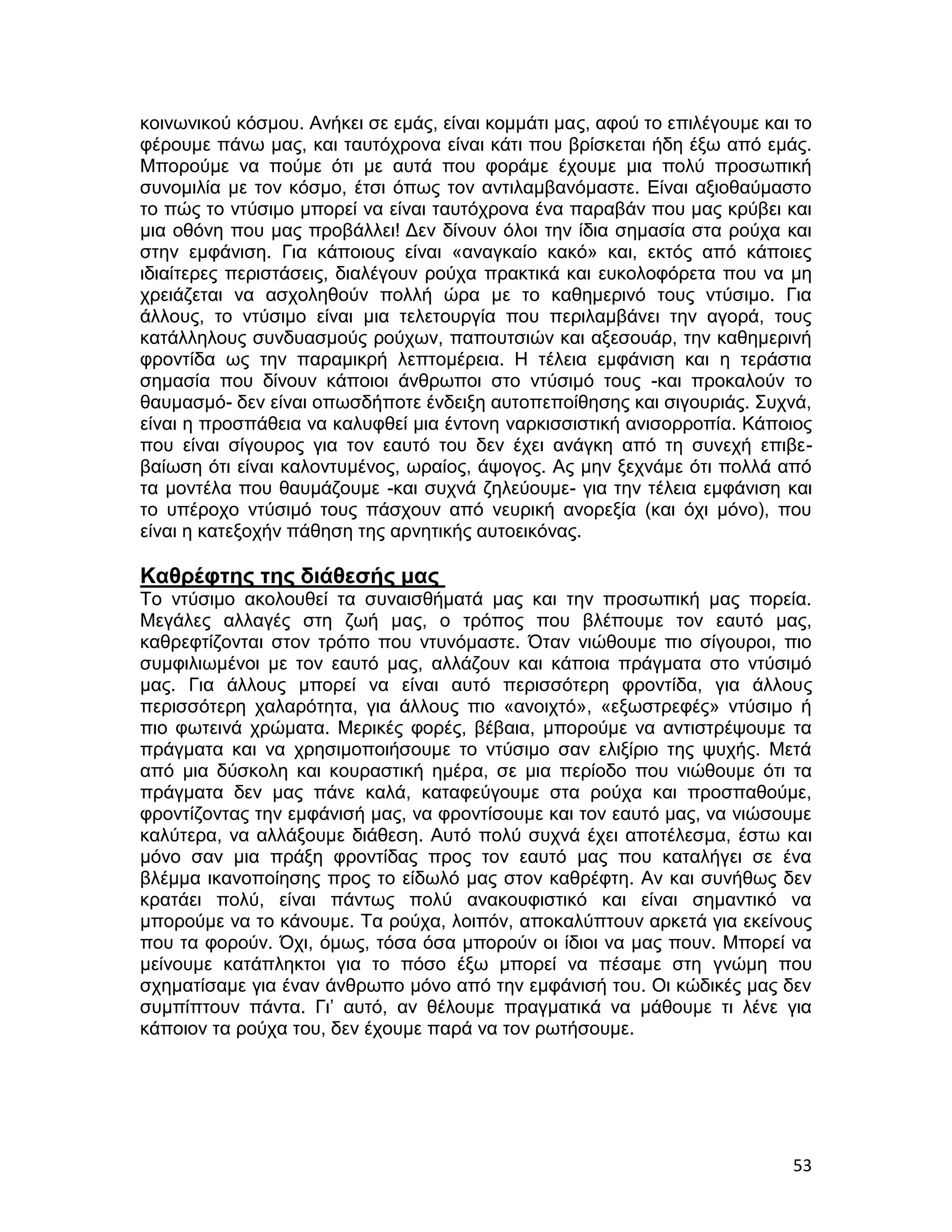 κοινωνικού κόσμου. Ανήκει σε εμάς, είναι κομμάτι μας, αφού το επιλέγουμε και το
φέρουμε πάνω μας, και ταυτόχρονα είναι κάτι που βρίσκεται ήδη έξω από εμάς.
Μπορούμε να πούμε ότι με αυτά που φοράμε έχουμε μια πολύ προσωπική
συνομιλία με τον κόσμο, έτσι όπως τον αντιλαμβανόμαστε. Είναι αξιοθαύμαστο
το πώς το ντύσιμο μπορεί να είναι ταυτόχρονα ένα παραβάν που μας κρύβει και
μια οθόνη που μας προβάλλει! Δεν δίνουν όλοι την ίδια σημασία στα ρούχα και
στην εμφάνιση. Για κάποιους είναι «αναγκαίο κακό» και, εκτός από κάποιες
ιδιαίτερες περιστάσεις, διαλέγουν ρούχα πρακτικά και ευκολοφόρετα που να μη
χρειάζεται να ασχοληθούν πολλή ώρα με το καθημερινό τους ντύσιμο. Για
άλλους, το ντύσιμο είναι μια τελετουργία που περιλαμβάνει την αγορά, τους
κατάλληλους συνδυασμούς ρούχων, παπουτσιών και αξεσουάρ, την καθημερινή
φροντίδα ως την παραμικρή λεπτομέρεια. Η τέλεια εμφάνιση και η τεράστια
σημασία που δίνουν κάποιοι άνθρωποι στο ντύσιμό τους -και προκαλούν το
θαυμασμό- δεν είναι οπωσδήποτε ένδειξη αυτοπεποίθησης και σιγουριάς. Συχνά,
είναι η προσπάθεια να καλυφθεί μια έντονη ναρκισσιστική ανισορροπία. Κάποιος
που είναι σίγουρος για τον εαυτό του δεν έχει ανάγκη από τη συνεχή επιβε-
βαίωση ότι είναι καλοντυμένος, ωραίος, άψογος. Ας μην ξεχνάμε ότι πολλά από
τα μοντέλα που θαυμάζουμε -και συχνά ζηλεύουμε- για την τέλεια εμφάνιση και
το υπέροχο ντύσιμό τους πάσχουν από νευρική ανορεξία (και όχι μόνο), που
είναι η κατεξοχήν πάθηση της αρνητικής αυτοεικόνας.

Καθρέφτης της διάθεσής μας
Το ντύσιμο ακολουθεί τα συναισθήματά μας και την προσωπική μας πορεία.
Μεγάλες αλλαγές στη ζωή μας, ο τρόπος που βλέπουμε τον εαυτό μας,
καθρεφτίζονται στον τρόπο που ντυνόμαστε. Όταν νιώθουμε πιο σίγουροι, πιο
συμφιλιωμένοι με τον εαυτό μας, αλλάζουν και κάποια πράγματα στο ντύσιμό
μας. Για άλλους μπορεί να είναι αυτό περισσότερη φροντίδα, για άλλους
περισσότερη χαλαρότητα, για άλλους πιο «ανοιχτό», «εξωστρεφές» ντύσιμο ή
πιο φωτεινά χρώματα. Μερικές φορές, βέβαια, μπορούμε να αντιστρέψουμε τα
πράγματα και να χρησιμοποιήσουμε το ντύσιμο σαν ελιξίριο της ψυχής. Μετά
από μια δύσκολη και κουραστική ημέρα, σε μια περίοδο που νιώθουμε ότι τα
πράγματα δεν μας πάνε καλά, καταφεύγουμε στα ρούχα και προσπαθούμε,
φροντίζοντας την εμφάνισή μας, να φροντίσουμε και τον εαυτό μας, να νιώσουμε
καλύτερα, να αλλάξουμε διάθεση. Αυτό πολύ συχνά έχει αποτέλεσμα, έστω και
μόνο σαν μια πράξη φροντίδας προς τον εαυτό μας που καταλήγει σε ένα
βλέμμα ικανοποίησης προς το είδωλό μας στον καθρέφτη. Αν και συνήθως δεν
κρατάει πολύ, είναι πάντως πολύ ανακουφιστικό και είναι σημαντικό να
μπορούμε να το κάνουμε. Τα ρούχα, λοιπόν, αποκαλύπτουν αρκετά για εκείνους
που τα φορούν. Όχι, όμως, τόσα όσα μπορούν οι ίδιοι να μας πουν. Μπορεί να
μείνουμε κατάπληκτοι για το πόσο έξω μπορεί να πέσαμε στη γνώμη που
σχηματίσαμε για έναν άνθρωπο μόνο από την εμφάνισή του. Οι κώδικές μας δεν
συμπίπτουν πάντα. Γι’ αυτό, αν θέλουμε πραγματικά να μάθουμε τι λένε για
κάποιον τα ρούχα του, δεν έχουμε παρά να τον ρωτήσουμε.




                                                                            53
 