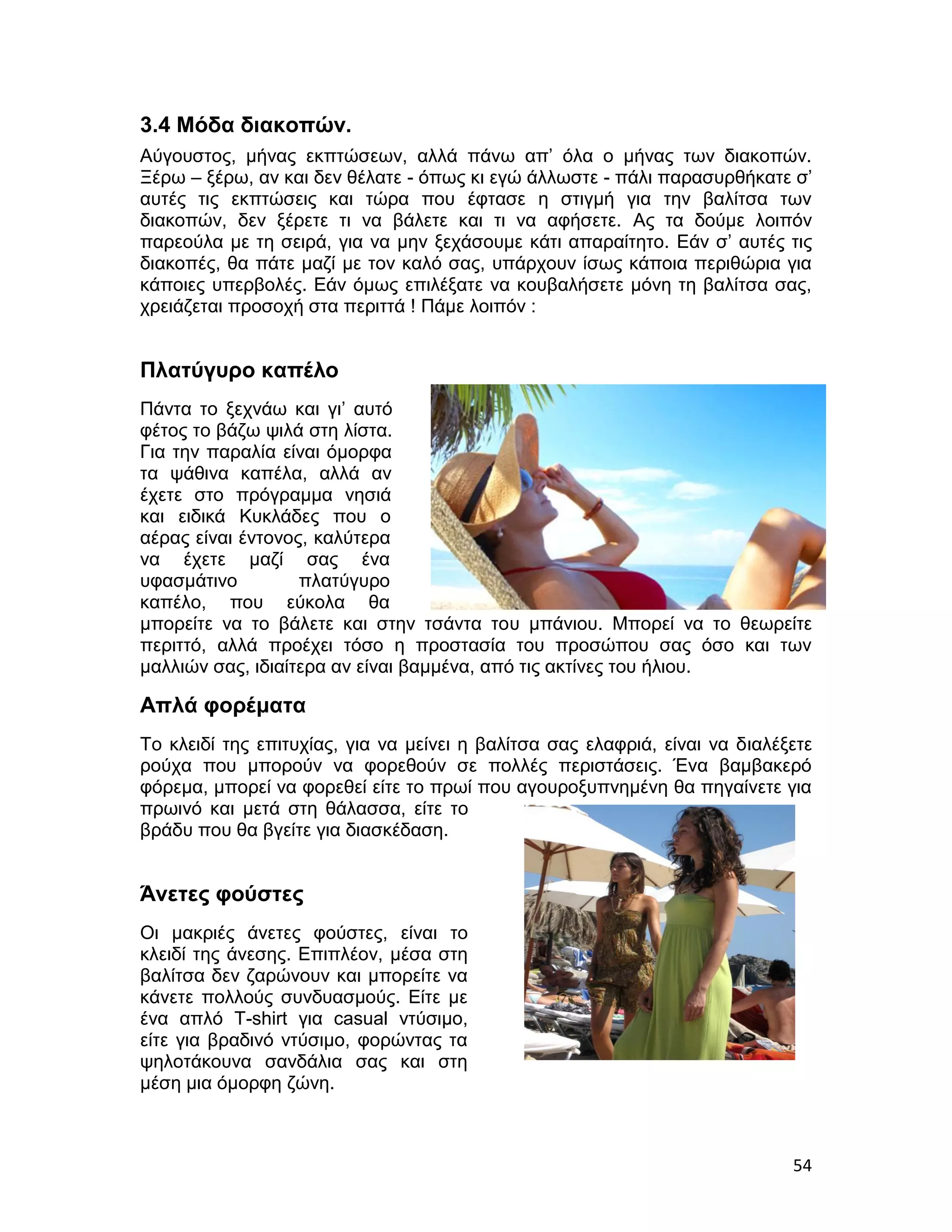 3.4 Μόδα διακοπών.
Αύγουστος, μήνας εκπτώσεων, αλλά πάνω απ’ όλα ο μήνας των διακοπών.
Ξέρω – ξέρω, αν και δεν θέλατε - όπως κι εγώ άλλωστε - πάλι παρασυρθήκατε σ’
αυτές τις εκπτώσεις και τώρα που έφτασε η στιγμή για την βαλίτσα των
διακοπών, δεν ξέρετε τι να βάλετε και τι να αφήσετε. Ας τα δούμε λοιπόν
παρεούλα με τη σειρά, για να μην ξεχάσουμε κάτι απαραίτητο. Εάν σ’ αυτές τις
διακοπές, θα πάτε μαζί με τον καλό σας, υπάρχουν ίσως κάποια περιθώρια για
κάποιες υπερβολές. Εάν όμως επιλέξατε να κουβαλήσετε μόνη τη βαλίτσα σας,
χρειάζεται προσοχή στα περιττά ! Πάμε λοιπόν :


Πλατύγυρο καπέλο
Πάντα το ξεχνάω και γι’ αυτό
φέτος το βάζω ψιλά στη λίστα.
Για την παραλία είναι όμορφα
τα ψάθινα καπέλα, αλλά αν
έχετε στο πρόγραμμα νησιά
και ειδικά Κυκλάδες που ο
αέρας είναι έντονος, καλύτερα
να έχετε μαζί σας ένα
υφασμάτινο         πλατύγυρο
καπέλο, που εύκολα θα
μπορείτε να το βάλετε και στην τσάντα του μπάνιου. Μπορεί να το θεωρείτε
περιττό, αλλά προέχει τόσο η προστασία του προσώπου σας όσο και των
μαλλιών σας, ιδιαίτερα αν είναι βαμμένα, από τις ακτίνες του ήλιου.

Απλά φορέματα
Το κλειδί της επιτυχίας, για να μείνει η βαλίτσα σας ελαφριά, είναι να διαλέξετε
ρούχα που μπορούν να φορεθούν σε πολλές περιστάσεις. Ένα βαμβακερό
φόρεμα, μπορεί να φορεθεί είτε το πρωί που αγουροξυπνημένη θα πηγαίνετε για
πρωινό και μετά στη θάλασσα, είτε το
βράδυ που θα βγείτε για διασκέδαση.


Άνετες φούστες
Οι μακριές άνετες φούστες, είναι το
κλειδί της άνεσης. Επιπλέον, μέσα στη
βαλίτσα δεν ζαρώνουν και μπορείτε να
κάνετε πολλούς συνδυασμούς. Είτε με
ένα απλό T-shirt για casual ντύσιμο,
είτε για βραδινό ντύσιμο, φορώντας τα
ψηλοτάκουνα σανδάλια σας και στη
μέση μια όμορφη ζώνη.



                                                                             54
 