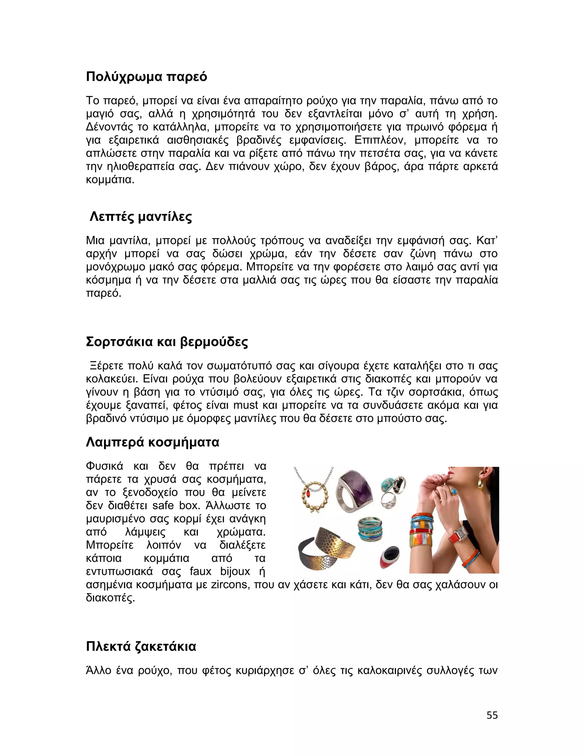 Πολύχρωμα παρεό
Το παρεό, μπορεί να είναι ένα απαραίτητο ρούχο για την παραλία, πάνω από το
μαγιό σας, αλλά η χρησιμότητά του δεν εξαντλείται μόνο σ’ αυτή τη χρήση.
Δένοντάς το κατάλληλα, μπορείτε να το χρησιμοποιήσετε για πρωινό φόρεμα ή
για εξαιρετικά αισθησιακές βραδινές εμφανίσεις. Επιπλέον, μπορείτε να το
απλώσετε στην παραλία και να ρίξετε από πάνω την πετσέτα σας, για να κάνετε
την ηλιοθεραπεία σας. Δεν πιάνουν χώρο, δεν έχουν βάρος, άρα πάρτε αρκετά
κομμάτια.


Λεπτές μαντίλες
Μια μαντίλα, μπορεί με πολλούς τρόπους να αναδείξει την εμφάνισή σας. Κατ’
αρχήν μπορεί να σας δώσει χρώμα, εάν την δέσετε σαν ζώνη πάνω στο
μονόχρωμο μακό σας φόρεμα. Μπορείτε να την φορέσετε στο λαιμό σας αντί για
κόσμημα ή να την δέσετε στα μαλλιά σας τις ώρες που θα είσαστε την παραλία
παρεό.



Σορτσάκια και βερμούδες
 Ξέρετε πολύ καλά τον σωματότυπό σας και σίγουρα έχετε καταλήξει στο τι σας
κολακεύει. Είναι ρούχα που βολεύουν εξαιρετικά στις διακοπές και μπορούν να
γίνουν η βάση για το ντύσιμό σας, για όλες τις ώρες. Τα τζιν σορτσάκια, όπως
έχουμε ξαναπεί, φέτος είναι must και μπορείτε να τα συνδυάσετε ακόμα και για
βραδινό ντύσιμο με όμορφες μαντίλες που θα δέσετε στο μπούστο σας.

Λαμπερά κοσμήματα
Φυσικά και δεν θα πρέπει να
πάρετε τα χρυσά σας κοσμήματα,
αν το ξενοδοχείο που θα μείνετε
δεν διαθέτει safe box. Άλλωστε το
μαυρισμένο σας κορμί έχει ανάγκη
από    λάμψεις     και   χρώματα.
Μπορείτε λοιπόν να διαλέξετε
κάποια     κομμάτια     από    τα
εντυπωσιακά σας faux bijoux ή
ασημένια κοσμήματα με zircons, που αν χάσετε και κάτι, δεν θα σας χαλάσουν οι
διακοπές.



Πλεκτά ζακετάκια
Άλλο ένα ρούχο, που φέτος κυριάρχησε σ’ όλες τις καλοκαιρινές συλλογές των


                                                                          55
 