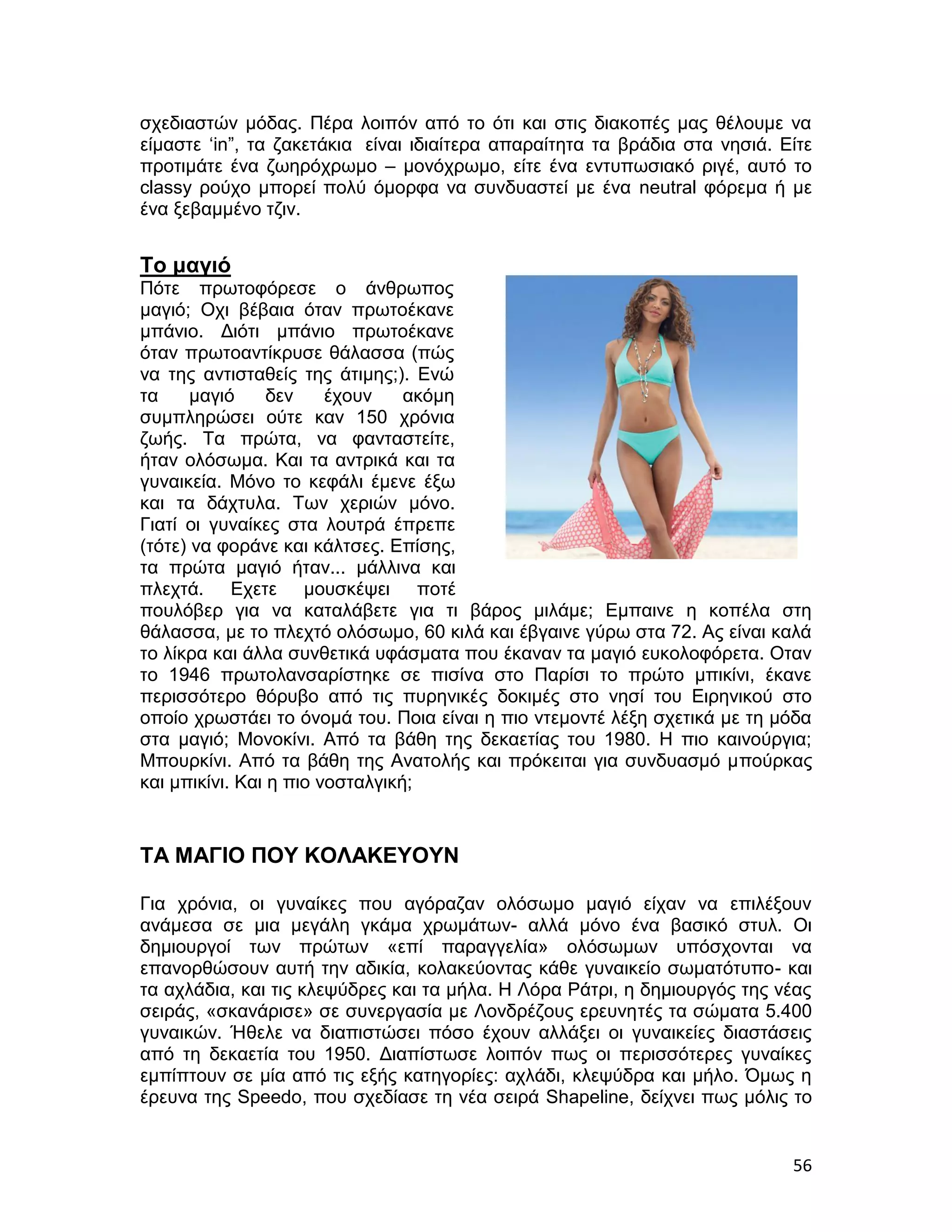 σχεδιαστών μόδας. Πέρα λοιπόν από το ότι και στις διακοπές μας θέλουμε να
είμαστε ‘in”, τα ζακετάκια είναι ιδιαίτερα απαραίτητα τα βράδια στα νησιά. Είτε
προτιμάτε ένα ζωηρόχρωμο – μονόχρωμο, είτε ένα εντυπωσιακό ριγέ, αυτό το
classy ρούχο μπορεί πολύ όμορφα να συνδυαστεί με ένα neutral φόρεμα ή με
ένα ξεβαμμένο τζιν.


Το μαγιό
Πότε πρωτοφόρεσε ο άνθρωπος
μαγιό; Οχι βέβαια όταν πρωτοέκανε
μπάνιο. Διότι μπάνιο πρωτοέκανε
όταν πρωτοαντίκρυσε θάλασσα (πώς
να της αντισταθείς της άτιμης;). Ενώ
τα     μαγιό     δεν    έχουν    ακόμη
συμπληρώσει ούτε καν 150 χρόνια
ζωής. Τα πρώτα, να φανταστείτε,
ήταν ολόσωμα. Και τα αντρικά και τα
γυναικεία. Μόνο το κεφάλι έμενε έξω
και τα δάχτυλα. Των χεριών μόνο.
Γιατί οι γυναίκες στα λουτρά έπρεπε
(τότε) να φοράνε και κάλτσες. Επίσης,
τα πρώτα μαγιό ήταν... μάλλινα και
πλεχτά. Εχετε μουσκέψει ποτέ
πουλόβερ για να καταλάβετε για τι βάρος μιλάμε; Εμπαινε η κοπέλα στη
θάλασσα, με το πλεχτό ολόσωμο, 60 κιλά και έβγαινε γύρω στα 72. Ας είναι καλά
το λίκρα και άλλα συνθετικά υφάσματα που έκαναν τα μαγιό ευκολοφόρετα. Οταν
το 1946 πρωτολανσαρίστηκε σε πισίνα στο Παρίσι το πρώτο μπικίνι, έκανε
περισσότερο θόρυβο από τις πυρηνικές δοκιμές στο νησί του Ειρηνικού στο
οποίο χρωστάει το όνομά του. Ποια είναι η πιο ντεμοντέ λέξη σχετικά με τη μόδα
στα μαγιό; Μονοκίνι. Από τα βάθη της δεκαετίας του 1980. Η πιο καινούργια;
Μπουρκίνι. Από τα βάθη της Ανατολής και πρόκειται για συνδυασμό μπούρκας
και μπικίνι. Και η πιο νοσταλγική;


ΤΑ ΜΑΓΙΟ ΠΟΥ ΚΟΛΑΚΕΥΟΥΝ

Για χρόνια, οι γυναίκες που αγόραζαν ολόσωμο μαγιό είχαν να επιλέξουν
ανάμεσα σε μια μεγάλη γκάμα χρωμάτων- αλλά μόνο ένα βασικό στυλ. Οι
δημιουργοί των πρώτων «επί παραγγελία» ολόσωμων υπόσχονται να
επανορθώσουν αυτή την αδικία, κολακεύοντας κάθε γυναικείο σωματότυπο- και
τα αχλάδια, και τις κλεψύδρες και τα μήλα. Η Λόρα Ράτρι, η δημιουργός της νέας
σειράς, «σκανάρισε» σε συνεργασία με Λονδρέζους ερευνητές τα σώματα 5.400
γυναικών. Ήθελε να διαπιστώσει πόσο έχουν αλλάξει οι γυναικείες διαστάσεις
από τη δεκαετία του 1950. Διαπίστωσε λοιπόν πως οι περισσότερες γυναίκες
εμπίπτουν σε μία από τις εξής κατηγορίες: αχλάδι, κλεψύδρα και μήλο. Όμως η
έρευνα της Speedo, που σχεδίασε τη νέα σειρά Shapeline, δείχνει πως μόλις το


                                                                            56
 