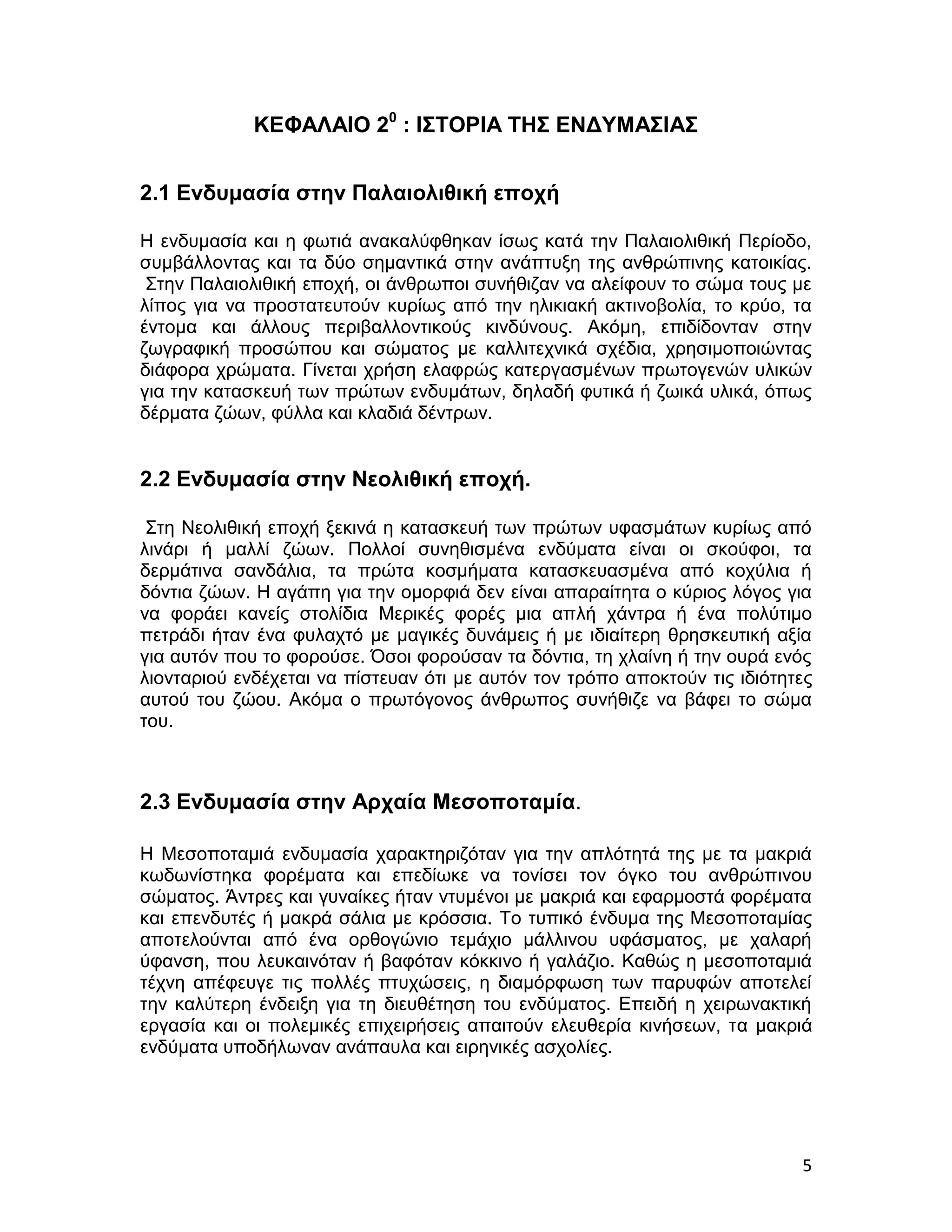 ΚΕΦΑΛΑΙΟ 20 : ΙΣΤΟΡΙΑ ΤΗΣ ΕΝΔΥΜΑΣΙΑΣ


2.1 Ενδυμασία στην Παλαιολιθική εποχή

Η ενδυμασία και η φωτιά ανακαλύφθηκαν ίσως κατά την Παλαιολιθική Περίοδο,
συμβάλλοντας και τα δύο σημαντικά στην ανάπτυξη της ανθρώπινης κατοικίας.
 Στην Παλαιολιθική εποχή, οι άνθρωποι συνήθιζαν να αλείφουν το σώμα τους με
λίπος για να προστατευτούν κυρίως από την ηλικιακή ακτινοβολία, το κρύο, τα
έντομα και άλλους περιβαλλοντικούς κινδύνους. Ακόμη, επιδίδονταν στην
ζωγραφική προσώπου και σώματος με καλλιτεχνικά σχέδια, χρησιμοποιώντας
διάφορα χρώματα. Γίνεται χρήση ελαφρώς κατεργασμένων πρωτογενών υλικών
για την κατασκευή των πρώτων ενδυμάτων, δηλαδή φυτικά ή ζωικά υλικά, όπως
δέρματα ζώων, φύλλα και κλαδιά δέντρων.


2.2 Ενδυμασία στην Νεολιθική εποχή.

 Στη Νεολιθική εποχή ξεκινά η κατασκευή των πρώτων υφασμάτων κυρίως από
λινάρι ή μαλλί ζώων. Πολλοί συνηθισμένα ενδύματα είναι οι σκούφοι, τα
δερμάτινα σανδάλια, τα πρώτα κοσμήματα κατασκευασμένα από κοχύλια ή
δόντια ζώων. Η αγάπη για την ομορφιά δεν είναι απαραίτητα ο κύριος λόγος για
να φοράει κανείς στολίδια Μερικές φορές μια απλή χάντρα ή ένα πολύτιμο
πετράδι ήταν ένα φυλαχτό με μαγικές δυνάμεις ή με ιδιαίτερη θρησκευτική αξία
για αυτόν που το φορούσε. Όσοι φορούσαν τα δόντια, τη χλαίνη ή την ουρά ενός
λιονταριού ενδέχεται να πίστευαν ότι με αυτόν τον τρόπο αποκτούν τις ιδιότητες
αυτού του ζώου. Ακόμα ο πρωτόγονος άνθρωπος συνήθιζε να βάφει το σώμα
του.



2.3 Ενδυμασία στην Αρχαία Μεσοποταμία.

Η Μεσοποταμιά ενδυμασία χαρακτηριζόταν για την απλότητά της με τα μακριά
κωδωνίστηκα φορέματα και επεδίωκε να τονίσει τον όγκο του ανθρώπινου
σώματος. Άντρες και γυναίκες ήταν ντυμένοι με μακριά και εφαρμοστά φορέματα
και επενδυτές ή μακρά σάλια με κρόσσια. Το τυπικό ένδυμα της Μεσοποταμίας
αποτελούνται από ένα ορθογώνιο τεμάχιο μάλλινου υφάσματος, με χαλαρή
ύφανση, που λευκαινόταν ή βαφόταν κόκκινο ή γαλάζιο. Καθώς η μεσοποταμιά
τέχνη απέφευγε τις πολλές πτυχώσεις, η διαμόρφωση των παρυφών αποτελεί
την καλύτερη ένδειξη για τη διευθέτηση του ενδύματος. Επειδή η χειρωνακτική
εργασία και οι πολεμικές επιχειρήσεις απαιτούν ελευθερία κινήσεων, τα μακριά
ενδύματα υποδήλωναν ανάπαυλα και ειρηνικές ασχολίες.




                                                                            5
 