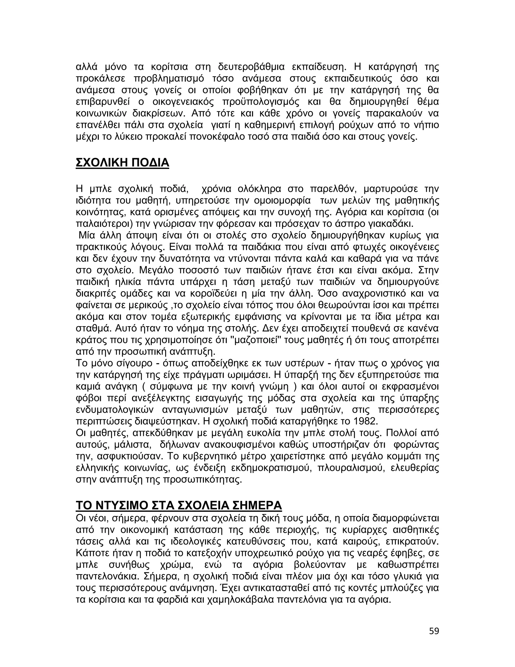 αλλά μόνο τα κορίτσια στη δευτεροβάθμια εκπαίδευση. Η κατάργησή της
προκάλεσε προβληματισμό τόσο ανάμεσα στους εκπαιδευτικούς όσο και
ανάμεσα στους γονείς οι οποίοι φοβήθηκαν ότι με την κατάργησή της θα
επιβαρυνθεί ο οικογενειακός προϋπολογισμός και θα δημιουργηθεί θέμα
κοινωνικών διακρίσεων. Από τότε και κάθε χρόνο οι γονείς παρακαλούν να
επανέλθει πάλι στα σχολεία γιατί η καθημερινή επιλογή ρούχων από το νήπιο
μέχρι το λύκειο προκαλεί πονοκέφαλο τοσό στα παιδιά όσο και στους γονείς.

ΣΧΟΛΙΚΗ ΠΟΔΙΑ

Η μπλε σχολική ποδιά, χρόνια ολόκληρα στο παρελθόν, μαρτυρούσε την
ιδιότητα του μαθητή, υπηρετούσε την ομοιομορφία των μελών της μαθητικής
κοινότητας, κατά ορισμένες απόψεις και την συνοχή της. Αγόρια και κορίτσια (οι
παλαιότεροι) την γνώρισαν την φόρεσαν και πρόσεχαν το άσπρο γιακαδάκι.
 Μία άλλη άποψη είναι ότι οι στολές στο σχολείο δημιουργήθηκαν κυρίως για
πρακτικούς λόγους. Είναι πολλά τα παιδάκια που είναι από φτωχές οικογένειες
και δεν έχουν την δυνατότητα να ντύνονται πάντα καλά και καθαρά για να πάνε
στο σχολείο. Μεγάλο ποσοστό των παιδιών ήτανε έτσι και είναι ακόμα. Στην
παιδική ηλικία πάντα υπάρχει η τάση μεταξύ των παιδιών να δημιουργούνε
διακριτές ομάδες και να κοροϊδεύει η μία την άλλη. Όσο αναχρονιστικό και να
φαίνεται σε μερικούς ,το σχολείο είναι τόπος που όλοι θεωρούνται ίσοι και πρέπει
ακόμα και στον τομέα εξωτερικής εμφάνισης να κρίνονται με τα ίδια μέτρα και
σταθμά. Αυτό ήταν το νόημα της στολής. Δεν έχει αποδειχτεί πουθενά σε κανένα
κράτος που τις χρησιμοποίησε ότι ''μαζοποιεί'' τους μαθητές ή ότι τους αποτρέπει
από την προσωπική ανάπτυξη.
Το μόνο σίγουρο - όπως αποδείχθηκε εκ των υστέρων - ήταν πως ο χρόνος για
την κατάργησή της είχε πράγματι ωριμάσει. Η ύπαρξή της δεν εξυπηρετούσε πια
καμιά ανάγκη ( σύμφωνα με την κοινή γνώμη ) και όλοι αυτοί οι εκφρασμένοι
φόβοι περί ανεξέλεγκτης εισαγωγής της μόδας στα σχολεία και της ύπαρξης
ενδυματολογικών ανταγωνισμών μεταξύ των μαθητών, στις περισσότερες
περιπτώσεις διαψεύστηκαν. Η σχολική ποδιά καταργήθηκε το 1982.
Οι μαθητές, απεκδύθηκαν με μεγάλη ευκολία την μπλε στολή τους. Πολλοί από
αυτούς, μάλιστα, δήλωναν ανακουφισμένοι καθώς υποστήριζαν ότι φορώντας
την, ασφυκτιούσαν. Το κυβερνητικό μέτρο χαιρετίστηκε από μεγάλο κομμάτι της
ελληνικής κοινωνίας, ως ένδειξη εκδημοκρατισμού, πλουραλισμού, ελευθερίας
στην ανάπτυξη της προσωπικότητας.

ΤΟ ΝΤΥΣΙΜΟ ΣΤΑ ΣΧΟΛΕΙΑ ΣΗΜΕΡΑ
Οι νέοι, σήμερα, φέρνουν στα σχολεία τη δική τους μόδα, η οποία διαμορφώνεται
από την οικονομική κατάσταση της κάθε περιοχής, τις κυρίαρχες αισθητικές
τάσεις αλλά και τις ιδεολογικές κατευθύνσεις που, κατά καιρούς, επικρατούν.
Κάποτε ήταν η ποδιά το κατεξοχήν υποχρεωτικό ρούχο για τις νεαρές έφηβες, σε
μπλε συνήθως χρώμα, ενώ τα αγόρια βολεύονταν με καθωσπρέπει
παντελονάκια. Σήμερα, η σχολική ποδιά είναι πλέον μια όχι και τόσο γλυκιά για
τους περισσότερους ανάμνηση. Έχει αντικατασταθεί από τις κοντές μπλούζες για
τα κορίτσια και τα φαρδιά και χαμηλοκάβαλα παντελόνια για τα αγόρια.


                                                                             59
 