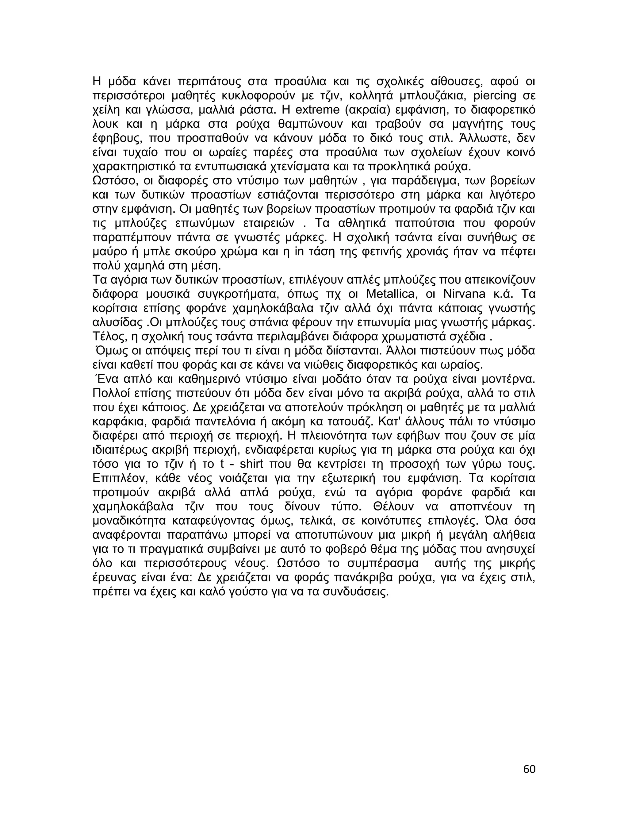 Η μόδα κάνει περιπάτους στα προαύλια και τις σχολικές αίθουσες, αφού οι
περισσότεροι μαθητές κυκλοφορούν με τζιν, κολλητά μπλουζάκια, piercing σε
χείλη και γλώσσα, μαλλιά ράστα. Η extreme (ακραία) εμφάνιση, το διαφορετικό
λουκ και η μάρκα στα ρούχα θαμπώνουν και τραβούν σα μαγνήτης τους
έφηβους, που προσπαθούν να κάνουν μόδα το δικό τους στιλ. Άλλωστε, δεν
είναι τυχαίο που οι ωραίες παρέες στα προαύλια των σχολείων έχουν κοινό
χαρακτηριστικό τα εντυπωσιακά χτενίσματα και τα προκλητικά ρούχα.
Ωστόσο, οι διαφορές στο ντύσιμο των μαθητών , για παράδειγμα, των βορείων
και των δυτικών προαστίων εστιάζονται περισσότερο στη μάρκα και λιγότερο
στην εμφάνιση. Οι μαθητές των βορείων προαστίων προτιμούν τα φαρδιά τζιν και
τις μπλούζες επωνύμων εταιρειών . Τα αθλητικά παπούτσια που φορούν
παραπέμπουν πάντα σε γνωστές μάρκες. Η σχολική τσάντα είναι συνήθως σε
μαύρο ή μπλε σκούρο χρώμα και η in τάση της φετινής χρονιάς ήταν να πέφτει
πολύ χαμηλά στη μέση.
Τα αγόρια των δυτικών προαστίων, επιλέγουν απλές μπλούζες που απεικονίζουν
διάφορα μουσικά συγκροτήματα, όπως πχ οι Metallica, οι Nirvana κ.ά. Τα
κορίτσια επίσης φοράνε χαμηλοκάβαλα τζιν αλλά όχι πάντα κάποιας γνωστής
αλυσίδας .Οι μπλούζες τους σπάνια φέρουν την επωνυμία μιας γνωστής μάρκας.
Τέλος, η σχολική τους τσάντα περιλαμβάνει διάφορα χρωματιστά σχέδια .
 Όμως οι απόψεις περί του τι είναι η μόδα διίστανται. Άλλοι πιστεύουν πως μόδα
είναι καθετί που φοράς και σε κάνει να νιώθεις διαφορετικός και ωραίος.
 Ένα απλό και καθημερινό ντύσιμο είναι μοδάτο όταν τα ρούχα είναι μοντέρνα.
Πολλοί επίσης πιστεύουν ότι μόδα δεν είναι μόνο τα ακριβά ρούχα, αλλά το στιλ
που έχει κάποιος. Δε χρειάζεται να αποτελούν πρόκληση οι μαθητές με τα μαλλιά
καρφάκια, φαρδιά παντελόνια ή ακόμη κα τατουάζ. Κατ' άλλους πάλι το ντύσιμο
διαφέρει από περιοχή σε περιοχή. Η πλειονότητα των εφήβων που ζουν σε μία
ιδιαιτέρως ακριβή περιοχή, ενδιαφέρεται κυρίως για τη μάρκα στα ρούχα και όχι
τόσο για το τζιν ή το t - shirt που θα κεντρίσει τη προσοχή των γύρω τους.
Επιπλέον, κάθε νέος νοιάζεται για την εξωτερική του εμφάνιση. Τα κορίτσια
προτιμούν ακριβά αλλά απλά ρούχα, ενώ τα αγόρια φοράνε φαρδιά και
χαμηλοκάβαλα τζιν που τους δίνουν τύπο. Θέλουν να αποπνέουν τη
μοναδικότητα καταφεύγοντας όμως, τελικά, σε κοινότυπες επιλογές. Όλα όσα
αναφέρονται παραπάνω μπορεί να αποτυπώνουν μια μικρή ή μεγάλη αλήθεια
για το τι πραγματικά συμβαίνει με αυτό το φοβερό θέμα της μόδας που ανησυχεί
όλο και περισσότερους νέους. Ωστόσο το συμπέρασμα αυτής της μικρής
έρευνας είναι ένα: Δε χρειάζεται να φοράς πανάκριβα ρούχα, για να έχεις στιλ,
πρέπει να έχεις και καλό γούστο για να τα συνδυάσεις.




                                                                           60
 