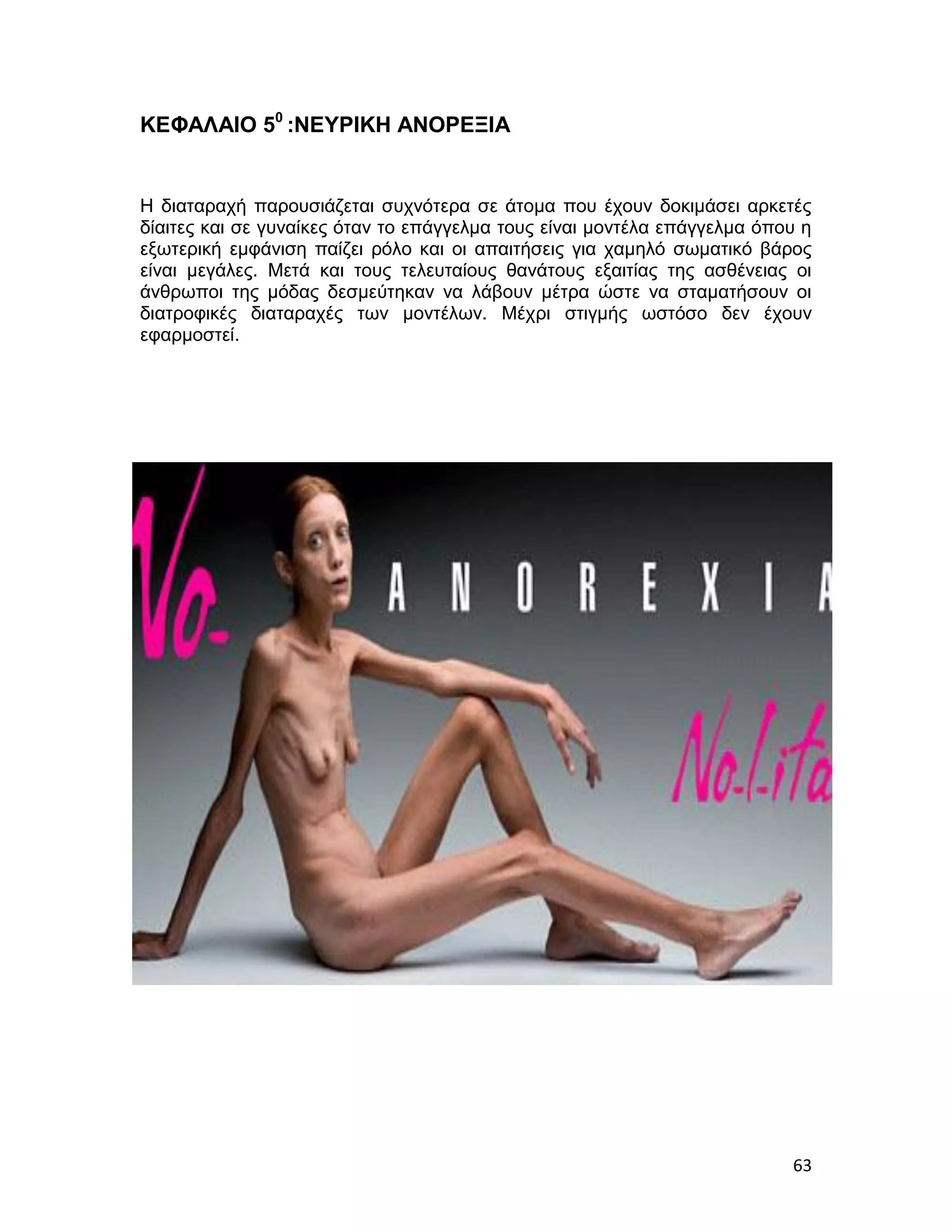 ΚΕΦΑΛΑΙΟ 50 :ΝΕΥΡΙΚΗ ΑΝΟΡΕΞΙΑ


Η διαταραχή παρουσιάζεται συχνότερα σε άτομα που έχουν δοκιμάσει αρκετές
δίαιτες και σε γυναίκες όταν το επάγγελμα τους είναι μοντέλα επάγγελμα όπου η
εξωτερική εμφάνιση παίζει ρόλο και οι απαιτήσεις για χαμηλό σωματικό βάρος
είναι μεγάλες. Μετά και τους τελευταίους θανάτους εξαιτίας της ασθένειας οι
άνθρωποι της μόδας δεσμεύτηκαν να λάβουν μέτρα ώστε να σταματήσουν οι
διατροφικές διαταραχές των μοντέλων. Μέχρι στιγμής ωστόσο δεν έχουν
εφαρμοστεί.




                                                                          63
 