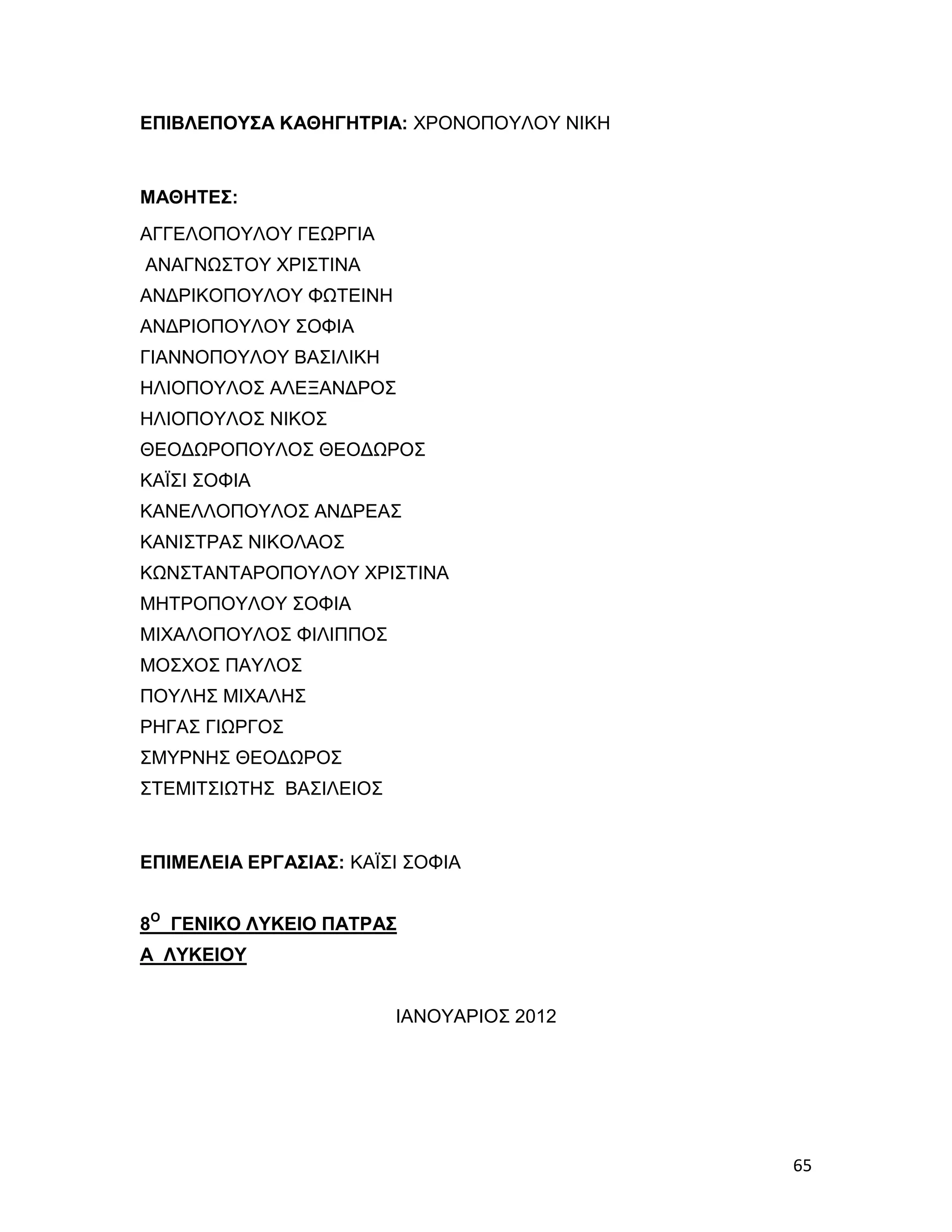 ΕΠΙΒΛΕΠΟΥΣΑ ΚΑΘΗΓΗΤΡΙΑ: ΧΡΟΝΟΠΟΥΛΟΥ ΝΙΚΗ


ΜΑΘΗΤΕΣ:
ΑΓΓΕΛΟΠΟΥΛΟΥ ΓΕΩΡΓΙΑ
ΑΝΑΓΝΩΣΤΟΥ ΧΡΙΣΤΙΝΑ
ΑΝΔΡΙΚΟΠΟΥΛΟΥ ΦΩΤΕΙΝΗ
ΑΝΔΡΙΟΠΟΥΛΟΥ ΣΟΦΙΑ
ΓΙΑΝΝΟΠΟΥΛΟΥ ΒΑΣΙΛΙΚΗ
ΗΛΙΟΠΟΥΛΟΣ ΑΛΕΞΑΝΔΡΟΣ
ΗΛΙΟΠΟΥΛΟΣ ΝΙΚΟΣ
ΘΕΟΔΩΡΟΠΟΥΛΟΣ ΘΕΟΔΩΡΟΣ
ΚΑΪΣΙ ΣΟΦΙΑ
ΚΑΝΕΛΛΟΠΟΥΛΟΣ ΑΝΔΡΕΑΣ
ΚΑΝΙΣΤΡΑΣ ΝΙΚΟΛΑΟΣ
ΚΩΝΣΤΑΝΤΑΡΟΠΟΥΛΟΥ ΧΡΙΣΤΙΝΑ
ΜΗΤΡΟΠΟΥΛΟΥ ΣΟΦΙΑ
ΜΙΧΑΛΟΠΟΥΛΟΣ ΦΙΛΙΠΠΟΣ
ΜΟΣΧΟΣ ΠΑΥΛΟΣ
ΠΟΥΛΗΣ ΜΙΧΑΛΗΣ
ΡΗΓΑΣ ΓΙΩΡΓΟΣ
ΣΜΥΡΝΗΣ ΘΕΟΔΩΡΟΣ
ΣΤΕΜΙΤΣΙΩΤΗΣ ΒΑΣΙΛΕΙΟΣ


ΕΠΙΜΕΛΕΙΑ ΕΡΓΑΣΙΑΣ: ΚΑΪΣΙ ΣΟΦΙΑ


8Ο ΓΕΝΙΚΟ ΛΥΚΕΙΟ ΠΑΤΡΑΣ
Α ΛΥΚΕΙΟΥ


                         ΙΑΝΟΥΑΡΙΟΣ 2012




                                           65
 