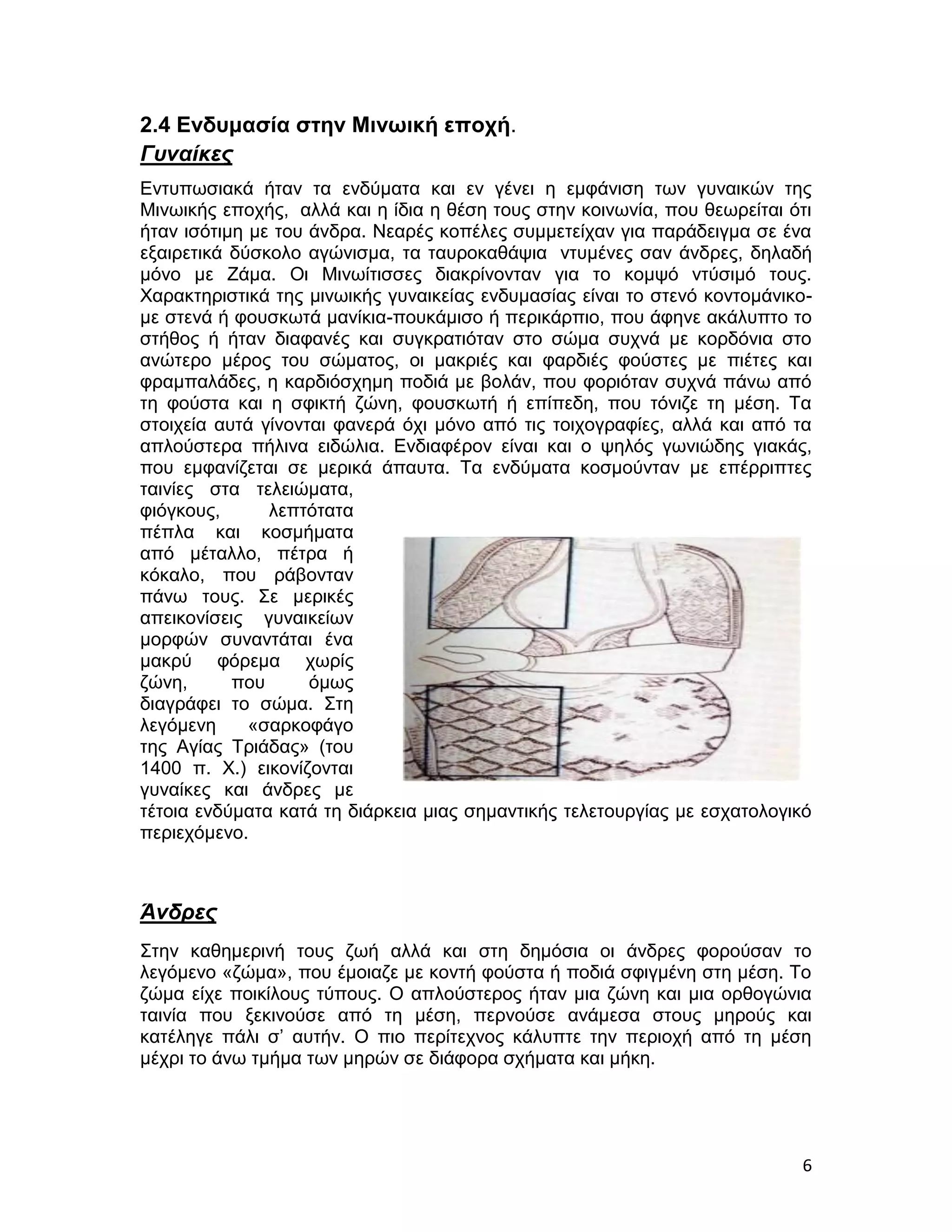 2.4 Ενδυμασία στην Μινωική εποχή.
Γυναίκες
Εντυπωσιακά ήταν τα ενδύματα και εν γένει η εμφάνιση των γυναικών της
Μινωικής εποχής, αλλά και η ίδια η θέση τους στην κοινωνία, που θεωρείται ότι
ήταν ισότιμη με του άνδρα. Νεαρές κοπέλες συμμετείχαν για παράδειγμα σε ένα
εξαιρετικά δύσκολο αγώνισμα, τα ταυροκαθάψια ντυμένες σαν άνδρες, δηλαδή
μόνο με Ζάμα. Οι Μινωίτισσες διακρίνονταν για το κομψό ντύσιμό τους.
Χαρακτηριστικά της μινωικής γυναικείας ενδυμασίας είναι το στενό κοντομάνικο-
με στενά ή φουσκωτά μανίκια-πουκάμισο ή περικάρπιο, που άφηνε ακάλυπτο το
στήθος ή ήταν διαφανές και συγκρατιόταν στο σώμα συχνά με κορδόνια στο
ανώτερο μέρος του σώματος, οι μακριές και φαρδιές φούστες με πιέτες και
φραμπαλάδες, η καρδιόσχημη ποδιά με βολάν, που φοριόταν συχνά πάνω από
τη φούστα και η σφικτή ζώνη, φουσκωτή ή επίπεδη, που τόνιζε τη μέση. Τα
στοιχεία αυτά γίνονται φανερά όχι μόνο από τις τοιχογραφίες, αλλά και από τα
απλούστερα πήλινα ειδώλια. Ενδιαφέρον είναι και ο ψηλός γωνιώδης γιακάς,
που εμφανίζεται σε μερικά άπαυτα. Τα ενδύματα κοσμούνταν με επέρριπτες
ταινίες στα τελειώματα,
φιόγκους,      λεπτότατα
πέπλα και κοσμήματα
από μέταλλο, πέτρα ή
κόκαλο, που ράβονταν
πάνω τους. Σε μερικές
απεικονίσεις γυναικείων
μορφών συναντάται ένα
μακρύ φόρεμα χωρίς
ζώνη,      που      όμως
διαγράφει το σώμα. Στη
λεγόμενη     «σαρκοφάγο
της Αγίας Τριάδας» (του
1400 π. Χ.) εικονίζονται
γυναίκες και άνδρες με
τέτοια ενδύματα κατά τη διάρκεια μιας σημαντικής τελετουργίας με εσχατολογικό
περιεχόμενο.



Άνδρες
Στην καθημερινή τους ζωή αλλά και στη δημόσια οι άνδρες φορούσαν το
λεγόμενο «ζώμα», που έμοιαζε με κοντή φούστα ή ποδιά σφιγμένη στη μέση. Το
ζώμα είχε ποικίλους τύπους. Ο απλούστερος ήταν μια ζώνη και μια ορθογώνια
ταινία που ξεκινούσε από τη μέση, περνούσε ανάμεσα στους μηρούς και
κατέληγε πάλι σ’ αυτήν. Ο πιο περίτεχνος κάλυπτε την περιοχή από τη μέση
μέχρι το άνω τμήμα των μηρών σε διάφορα σχήματα και μήκη.




                                                                           6
 
