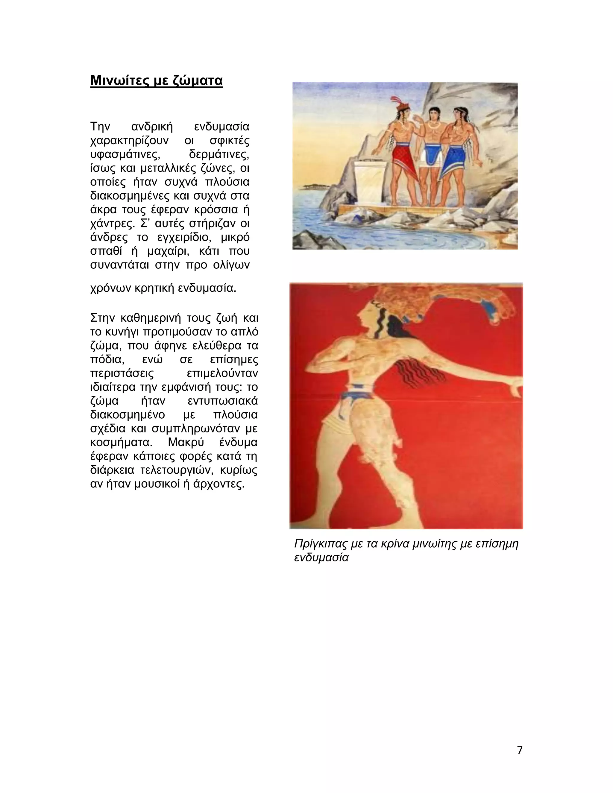 Μινωίτες με ζώματα


Την    ανδρική     ενδυμασία
χαρακτηρίζουν οι σφικτές
υφασμάτινες,      δερμάτινες,
ίσως και μεταλλικές ζώνες, οι
οποίες ήταν συχνά πλούσια
διακοσμημένες και συχνά στα
άκρα τους έφεραν κρόσσια ή
χάντρες. Σ’ αυτές στήριζαν οι
άνδρες το εγχειρίδιο, μικρό
σπαθί ή μαχαίρι, κάτι που
συναντάται στην προ ολίγων
χρόνων κρητική ενδυμασία.

Στην καθημερινή τους ζωή και
το κυνήγι προτιμούσαν το απλό
ζώμα, που άφηνε ελεύθερα τα
πόδια, ενώ σε επίσημες
περιστάσεις       επιμελούνταν
ιδιαίτερα την εμφάνισή τους: το
ζώμα      ήταν    εντυπωσιακά
διακοσμημένο με πλούσια
σχέδια και συμπληρωνόταν με
κοσμήματα. Μακρύ ένδυμα
έφεραν κάποιες φορές κατά τη
διάρκεια τελετουργιών, κυρίως
αν ήταν μουσικοί ή άρχοντες.



                                  Πρίγκιπας με τα κρίνα μινωίτης με επίσημη
                                  ενδυμασία




                                                                          7
 