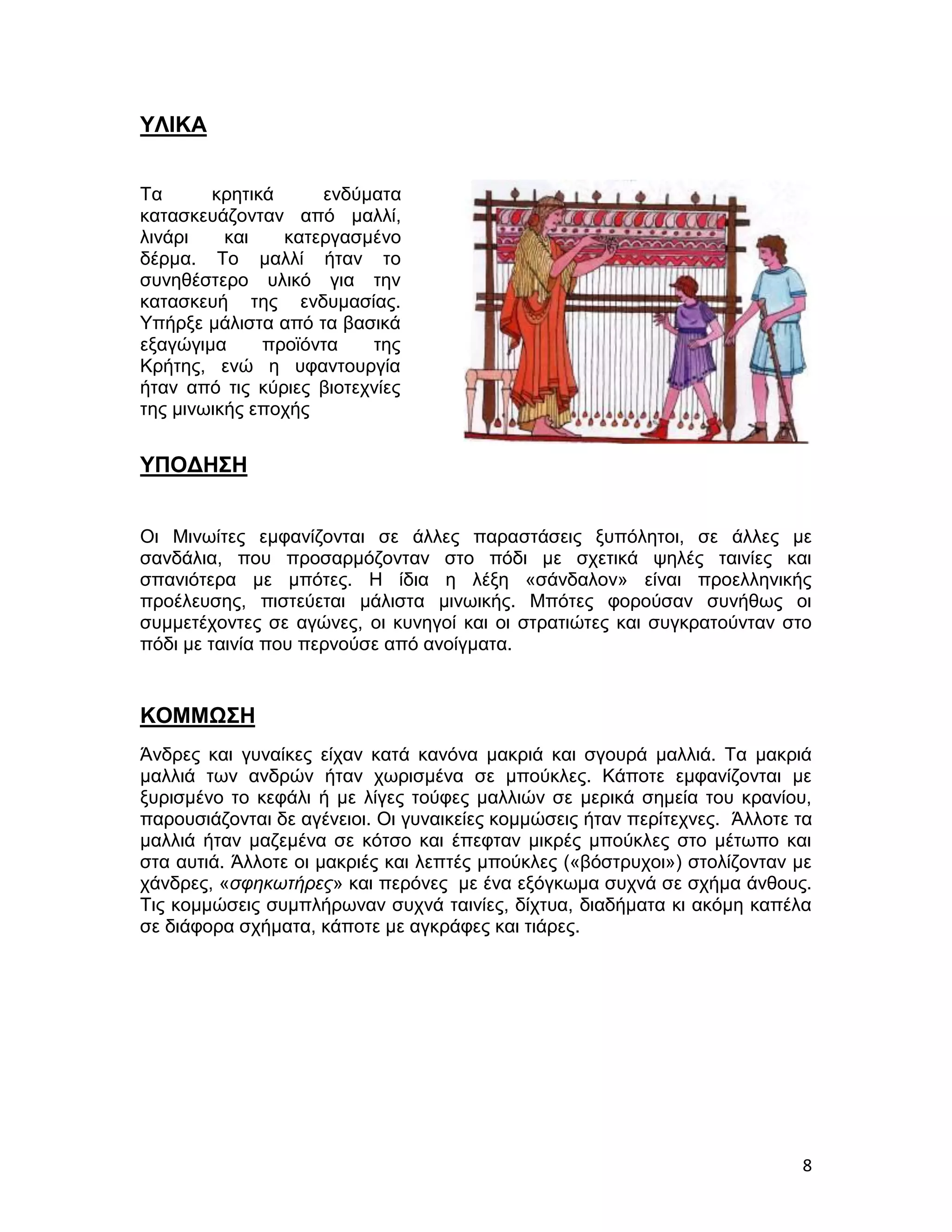 ΥΛΙΚΑ


Τα      κρητικά     ενδύματα
κατασκευάζονταν από μαλλί,
λινάρι    και   κατεργασμένο
δέρμα. Το μαλλί ήταν το
συνηθέστερο υλικό για την
κατασκευή της ενδυμασίας.
Υπήρξε μάλιστα από τα βασικά
εξαγώγιμα     προϊόντα    της
Κρήτης, ενώ η υφαντουργία
ήταν από τις κύριες βιοτεχνίες
της μινωικής εποχής


ΥΠΟΔΗΣΗ


Οι Μινωίτες εμφανίζονται σε άλλες παραστάσεις ξυπόλητοι, σε άλλες με
σανδάλια, που προσαρμόζονταν στο πόδι με σχετικά ψηλές ταινίες και
σπανιότερα με μπότες. Η ίδια η λέξη «σάνδαλον» είναι προελληνικής
προέλευσης, πιστεύεται μάλιστα μινωικής. Μπότες φορούσαν συνήθως οι
συμμετέχοντες σε αγώνες, οι κυνηγοί και οι στρατιώτες και συγκρατούνταν στο
πόδι με ταινία που περνούσε από ανοίγματα.


ΚΟΜΜΩΣΗ
Άνδρες και γυναίκες είχαν κατά κανόνα μακριά και σγουρά μαλλιά. Τα μακριά
μαλλιά των ανδρών ήταν χωρισμένα σε μπούκλες. Κάποτε εμφανίζονται με
ξυρισμένο το κεφάλι ή με λίγες τούφες μαλλιών σε μερικά σημεία του κρανίου,
παρουσιάζονται δε αγένειοι. Οι γυναικείες κομμώσεις ήταν περίτεχνες. Άλλοτε τα
μαλλιά ήταν μαζεμένα σε κότσο και έπεφταν μικρές μπούκλες στο μέτωπο και
στα αυτιά. Άλλοτε οι μακριές και λεπτές μπούκλες («βόστρυχοι») στολίζονταν με
χάνδρες, «σφηκωτήρες» και περόνες με ένα εξόγκωμα συχνά σε σχήμα άνθους.
Τις κομμώσεις συμπλήρωναν συχνά ταινίες, δίχτυα, διαδήματα κι ακόμη καπέλα
σε διάφορα σχήματα, κάποτε με αγκράφες και τιάρες.




                                                                            8
 