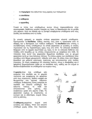·     τα περιμήρια που κάλυπταν τους μηρούς των πολεμιστών
·     τα σανδάλια
·     οι κόθορνοι
·     οι κρηπίδες

Γενικά οι τύποι των υποδημάτων αυτών όπως παρουσιάζονται στην
αγγειογραφία, διαθέτουν μεγάλη ποικιλία ως προς τη διακόσμηση και τα μοτίβα
που φέρουν. Από τον Αλκαίο και τη Σαπφώ αναφέρονται υποδήματα από τους
Σκύθες και σανδάλια από τη Λυδία.


Σε γενικές γραμμές οι αρχαίοι σπάνια φορούσαν κλειστά υποδήματα.
Προτιμούσαν τα σανδάλια, καθώς σκοπός τους ήταν η προστασία από το
έδαφος και η διατήρηση των ποδιών καθαρών. Τα σανδάλια ήταν επίσης ο
συνηθέστερος τύπος υποδημάτων τα οποία φορούσαν οι γυναίκες οι οποίες
περνούσαν και τις περισσότερες ώρες τους στο σπίτι. Τα ελληνικά σανδάλια
διέφεραν από τα αρχαία αιγυπτιακά ως προς το ότι τα ελληνικά διέθεταν ένα
πλήθος από λουρίδες με τις οποίες στερεώνονταν με ασφάλεια στο πόδι. Οι
πλούσιοι ήταν αυτοί που φορούσαν δερμάτινα σανδάλια, ενώ οι φτωχοί
φορούσαν αυτά με τους ξύλινους πάτους. Το επάνω μέρος των σανδαλιών ήταν
συνήθως από δέρμα χρωματιστό, πιθανόν από αίγα. Οι σόλες ήταν από δέρμα
βοοειδών και μάλιστα καλύτερης ποιότητας και αποτελούνταν από πολλές
στρώσεις. Οι πηγές αναφέρουν ότι πλούσιοι πολίτες, όπως ο Αλκιβιάδης και ο
Ιφικράτης δημιουργούσαν μόδα με τα σανδάλια τους, καθώς και ότι συχνά οι
δούλοι κουβαλούσαν τα υποδήματα των κυρίων τους.


Η κρηπίς ήταν     ένα  υπόδημα     κάτι
ανάμεσα στο σανδάλι και το χαμηλό
παπούτσι και αναφέρεται ότι φοριόταν
από τους στρατιώτες. Διέθετε καρφιά και
θεωρούνταν ένα σχετικά «άξεστο»
υπόδημα. Ενδιάμεσος τύπος ανάμεσα σε
σανδάλι και κλειστό υπόδημα, δεν
κάλυπτε     τελείως   το     πόδι   και
αποτελούνταν      από    ιμάντες   που
ανεβαίνουν ψηλά στη γάμπα (13β). Τη
φορούσαν κυρίως οι στρατιώτες, οι
κυνηγοί και οι οδοιπόροι, συχνά πάνω
από τις κάλτσες.


Ο κόθορνος φοριόταν     συχνά    από
γυναίκες και άνδρες. Ήταν ένα κλειστό
υπόδημα χωρίς σόλα, που περνούσε


                                                                        17
 