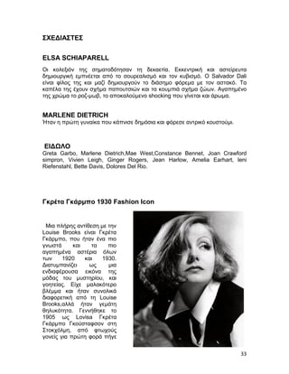 ΣΧΕΔΙΑΣΤΕΣ


ELSA SCHIAPARELL
Οι κολεξιόν της σηματοδότησαν τη δεκαετία. Εκκεντρική και αστείρευτα
δημιουργική εμπνέεται από το σουρεαλισμό και τον κυβισμό. Ο Salvador Dali
είναι φίλος της και μαζί δημιουργούν το διάσημο φόρεμα με τον αστακό. Τα
καπέλα της έχουν σχήμα παπουτσιών και τα κουμπιά σχήμα ζώων. Αγαπημένο
της χρώμα το ροζ-μωβ, το αποκαλούμενο shocking που γίνεται και άρωμα.


MARLENE DIETRICH
Ήταν η πρώτη γυναίκα που κάπνισε δημόσια και φόρεσε αντρικό κουστούμι.



ΕΙΔΩΛΟ
Greta Garbo, Marlene Dietrich,Mae West,Constance Bennet, Joan Crawford
simpron, Vivien Leigh, Ginger Rogers, Jean Harlow, Amelia Earhart, leni
Riefenstahl, Bette Davis, Dolores Del Rio.




Γκρέτα Γκάρμπο 1930 Fashion Icon


 Mια πλήρης αντίθεση με την
Louise Brooks είναι Γκρέτα
Γκάρμπο, που ήταν ένα πιο
γνωστά      και   τα    πιο
αγαπημένα αστέρια όλων
των     1920    και  1930.
Διατυμπανίζει    ως     μια
ενδιαφέρουσα εικόνα της
μόδας του μυστηρίου, και
γοητείας. Είχε μαλακότερο
βλέμμα και ήταν συνολικά
διαφορετική από τη Louise
Brooks,αλλά ήταν γεμάτη
θηλυκότητα. Γεννήθηκε το
1905 ως Lovisa Γκρέτα
Γκάρμπο Γκούσταφσον στη
Στοκχόλμη, από φτωχούς
γονείς για πρώτη φορά πήγε


                                                                         33
 