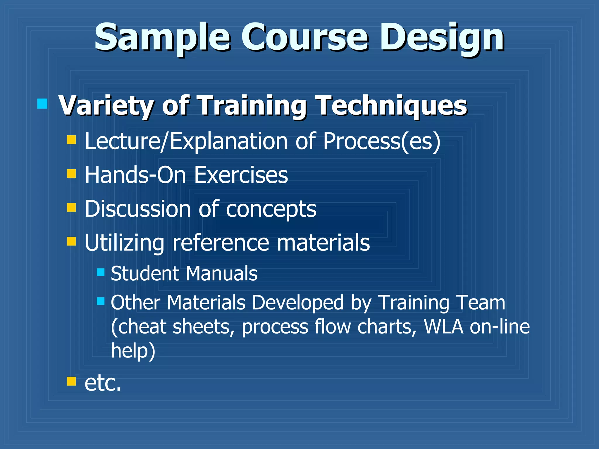 Sample Course Design Variety of Training Techniques Lecture/Explanation of Process(es) Hands-On Exercises Discussion of concepts Utilizing reference materials Student Manuals Other Materials Developed by Training Team (cheat sheets, process flow charts, WLA on-line help) etc. 