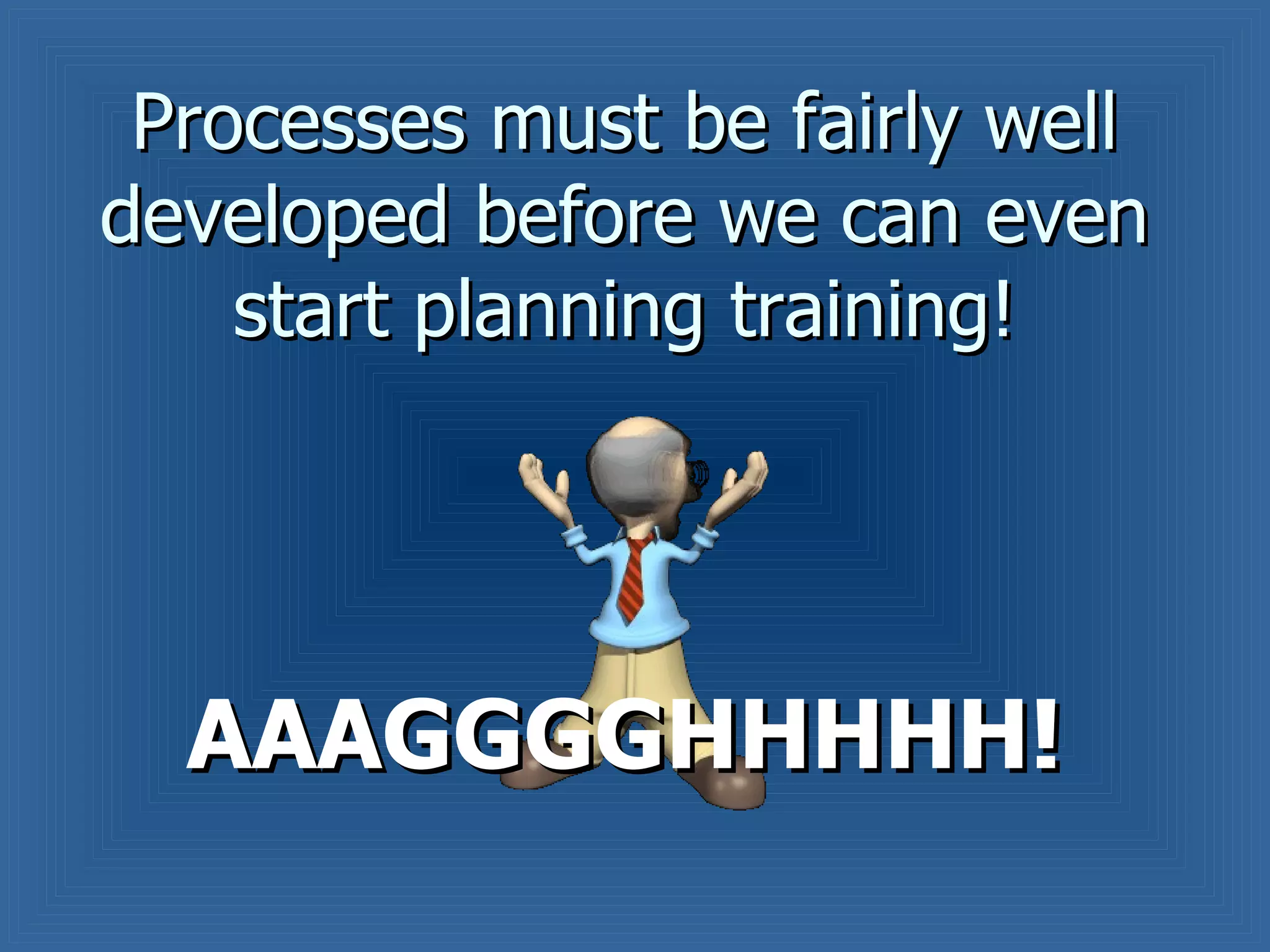 Processes must be fairly well developed before we can even start planning training! AAAGGGGHHHHH! 