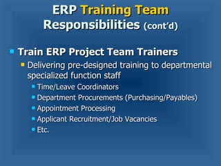 Train ERP Project Team Trainers Delivering pre-designed training to departmental specialized function staff Time/Leave Coordinators Department Procurements (Purchasing/Payables) Appointment Processing Applicant Recruitment/Job Vacancies Etc. ERP  Training Team  Responsibilities  (cont’d) 