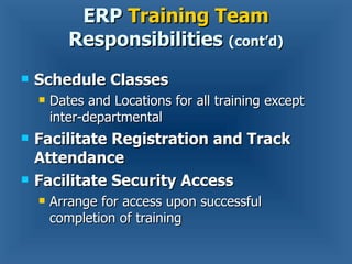Schedule Classes Dates and Locations for all training except inter-departmental Facilitate Registration and Track Attendance Facilitate Security Access  Arrange for access upon successful completion of training ERP  Training Team  Responsibilities  (cont’d) 