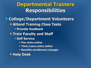 Departmental Trainers  Responsibilities College/Department Volunteers Attend Training Class Tests Provide feedback Train Faculty and Staff Self Service Pay stubs online Time/Leave entry online Benefits enrollment/changes Help Desk 