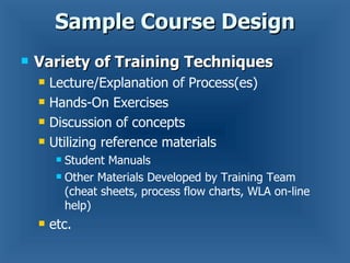 Sample Course Design Variety of Training Techniques Lecture/Explanation of Process(es) Hands-On Exercises Discussion of concepts Utilizing reference materials Student Manuals Other Materials Developed by Training Team (cheat sheets, process flow charts, WLA on-line help) etc. 