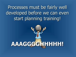 Processes must be fairly well developed before we can even start planning training! AAAGGGGHHHHH! 