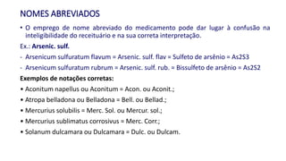 NOMES ABREVIADOS
• O emprego de nome abreviado do medicamento pode dar lugar à confusão na
inteligibilidade do receituário e na sua correta interpretação.
Ex.: Arsenic. sulf.
- Arsenicum sulfuratum flavum = Arsenic. sulf. flav = Sulfeto de arsênio = As2S3
- Arsenicum sulfuratum rubrum = Arsenic. sulf. rub. = Bissulfeto de arsênio = As2S2
Exemplos de notações corretas:
• Aconitum napellus ou Aconitum = Acon. ou Aconit.;
• Atropa belladona ou Belladona = Bell. ou Bellad.;
• Mercurius solubilis = Merc. Sol. ou Mercur. sol.;
• Mercurius sublimatus corrosivus = Merc. Corr.;
• Solanum dulcamara ou Dulcamara = Dulc. ou Dulcam.
 