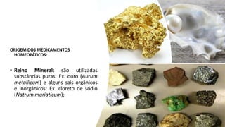 ORIGEM DOS MEDICAMENTOS
HOMEOPÁTICOS:
• Reino Mineral: são utilizadas
substâncias puras: Ex. ouro (Aurum
metallicum) e alguns sais orgânicos
e inorgânicos: Ex. cloreto de sódio
(Natrum muriaticum);
 
