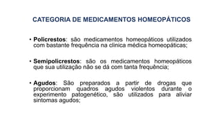 CATEGORIA DE MEDICAMENTOS HOMEOPÁTICOS
• Policrestos: são medicamentos homeopáticos utilizados
com bastante frequência na clinica médica homeopáticas;
• Semipolicrestos: são os medicamentos homeopáticos
que sua utilização não se dá com tanta frequência;
• Agudos: São preparados a partir de drogas que
proporcionam quadros agudos violentos durante o
experimento patogenético, são utilizados para aliviar
sintomas agudos;
 
