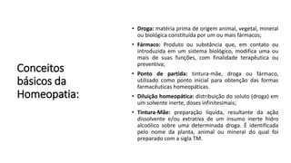 Conceitos
básicos da
Homeopatia:
• Droga: matéria prima de origem animal, vegetal, mineral
ou biológica constituída por um ou mais fármacos;
• Fármaco: Produto ou substância que, em contato ou
introduzida em um sistema biológico, modifica uma ou
mais de suas funções, com finalidade terapêutica ou
preventiva;
• Ponto de partida: tintura-mãe, droga ou fármaco,
utilizado como ponto inicial para obtenção das formas
farmacêuticas homeopáticas.
• Diluição homeopática: distribuição do soluto (droga) em
um solvente inerte, doses infinitesimais;
• Tintura-Mãe: preparação líquida, resultante da ação
dissolvente e/ou extrativa de um insumo inerte hidro
alcoólico sobre uma determinada droga. É identificada
pelo nome da planta, animal ou mineral do qual foi
preparado com a sigla TM.
 