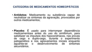 CATEGORIA DE MEDICAMENTOS HOMEOPÁTICOS
• Antídotos: Medicamento ou substância capaz de
neutralizar os sintomas da agravação, provocados por
outros medicamentos;
• Placebo: É usado para interromper dependência
medicamentosa antes do uso do simillimum, para
satisfazer os impulsos dos hipocondríacos, nas provas
de cego e duplo-cego, durante o experimento
patogenético e nos agravamentos iniciais enquanto
aguarda-se o desenvolvimento de sintomas
secundários.
 