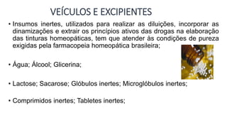 VEÍCULOS E EXCIPIENTES
• Insumos inertes, utilizados para realizar as diluições, incorporar as
dinamizações e extrair os princípios ativos das drogas na elaboração
das tinturas homeopáticas, tem que atender às condições de pureza
exigidas pela farmacopeia homeopática brasileira;
• Água; Álcool; Glicerina;
• Lactose; Sacarose; Glóbulos inertes; Microglóbulos inertes;
• Comprimidos inertes; Tabletes inertes;
 