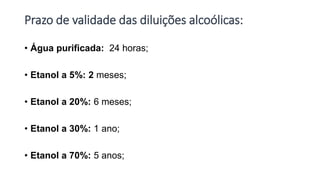 Prazo de validade das diluições alcoólicas:
• Água purificada: 24 horas;
• Etanol a 5%: 2 meses;
• Etanol a 20%: 6 meses;
• Etanol a 30%: 1 ano;
• Etanol a 70%: 5 anos;
 