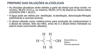 PREPARO DAS DILUIÇÕES ALCOÓLICAS
• As diluições alcoólicas serão obtidas a partir de etanol que deve conter: no
mínimo, 96,0% (V/V) e, no máximo, 99,9% (V/V) de Etanol ou Álcool etílico
(C2H5OH (PM = 46,07);
• A água pode ser obtida por: destilação, bi-destilação, deionização-filtração
esterilizante e osmose-reversa;
• O álcool utilizado como matéria-prima para produção de medicamentos é
o álcool de cereais, feito de milho, arroz etc e o álcool etílico hidratado ou
etanol (mais comumente utilizado);
Álcool etílico ou
Etanol;
Fórmula estrutural;
 