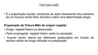 TINTURA-MÃE
• É a preparação líquida, resultante da ação dissolvente e/ou extrativa
de um insumo inerte hidro alcoólico sobre uma determinada droga;
Preparação da Tintura-Mãe de origem vegetal:
• Droga: vegetal fresco ou dessecado;
• Parte empregada: vegetal inteiro, parte ou secreção;
• Insumo Inerte: etanol em diferentes graduações em função do
resíduo sólido da droga utilizada na preparação.
 