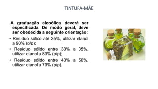TINTURA-MÃE
A graduação alcoólica deverá ser
especificada. De modo geral, deve
ser obedecida a seguinte orientação:
• Resíduo sólido até 25%, utilizar etanol
a 90% (p/p);
• Resíduo sólido entre 30% a 35%,
utilizar etanol a 80% (p/p);
• Resíduo sólido entre 40% a 50%,
utilizar etanol a 70% (p/p).
 