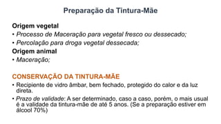 Preparação da Tintura-Mãe
Origem vegetal
• Processo de Maceração para vegetal fresco ou dessecado;
• Percolação para droga vegetal dessecada;
Origem animal
• Maceração;
CONSERVAÇÃO DA TINTURA-MÃE
• Recipiente de vidro âmbar, bem fechado, protegido do calor e da luz
direta.
• Prazo de validade: A ser determinado, caso a caso, porém, o mais usual
é a validade da tintura-mãe de até 5 anos. (Se a preparação estiver em
álcool 70%)
 