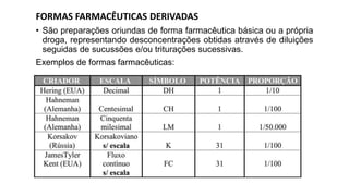 FORMAS FARMACÊUTICAS DERIVADAS
• São preparações oriundas de forma farmacêutica básica ou a própria
droga, representando desconcentrações obtidas através de diluições
seguidas de sucussões e/ou triturações sucessivas.
Exemplos de formas farmacêuticas:
 