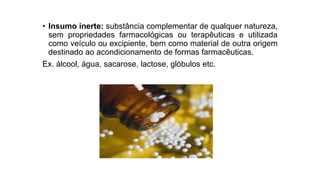 • Insumo inerte: substância complementar de qualquer natureza,
sem propriedades farmacológicas ou terapêuticas e utilizada
como veículo ou excipiente, bem como material de outra origem
destinado ao acondicionamento de formas farmacêuticas.
Ex. álcool, água, sacarose, lactose, glóbulos etc.
 