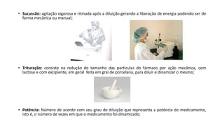• Sucussão: agitação vigorosa e ritmada após a diluição gerando a liberação de energia podendo ser de
forma mecânica ou manual;
• Trituração: consiste na redução do tamanho das partículas do fármaco por ação mecânica, com
lactose e com excipiente, em geral feita em gral de porcelana, para diluir e dinamizar o mesmo;
• Potência: Número de acordo com seu grau de diluição que representa a potência do medicamento,
isto é, o número de vezes em que o medicamento foi dinamizado;
 