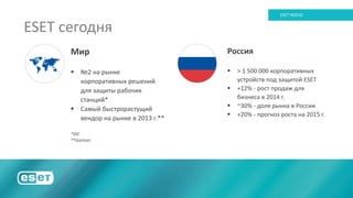 3
ESET NOD32
Мир
 №2 на рынке
корпоративных решений
для защиты рабочих
станций*
 Самый быстрорастущий
вендор на рынке в 2013 г.**
*IDC
**Gartner
Россия
 > 1 500 000 корпоративных
устройств под защитой ESET
 +12% - рост продаж для
бизнеса в 2014 г.
 ~30% - доля рынка в России
 +20% - прогноз роста на 2015 г.
ESET сегодня
 