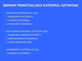 IBERIAR PENINTSULAKO KATEDRAL GOTIKOAK

-   GAZTELAKO KATEDRALAK (XIII)
    1. BURGOSKO KATEDRALA.
    2. LEONGO KATEDRALA.
    3. TOLEDOKO KATEDRALA.


-   KATALUNIAKO KATEDRAL GOTIKOAK (XIV)
    1. PALMA MALLORKAKO KATEDRLA.
    2. BARTZELONAKO KATEDRALA.
    3. SANTA MARIA DEL MAR.


-   NAFARROAKO GOTIKOA (XIV.XV)
    1. IRUÑEKO KATEDRALA.
 