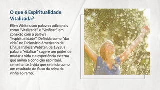 Ellen White usou palavras adicionais
como “vitalizada” e “vivificar” em
conexão com a palavra
“espiritualidade”. Definida como “dar
vida” no Dicionário Americano da
Língua Inglesa Webster, de 1828, a
palavra “vitalizar” sugere um poder de
mudar a vida e a experiência externa
que anima a condição espiritual,
semelhante à vida que se inicia como
um resultado do fluxo da seiva da
vinha ao ramo.
O que é Espiritualidade
Vitalizada?
 