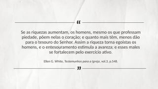 Se as riquezas aumentam, os homens, mesmo os que professam
piedade, põem nelas o coração; e quanto mais têm, menos dão
para o tesouro do Senhor. Assim a riqueza torna egoístas os
homens, e o entesouramento estimula a avareza; e esses males
se fortalecem pelo exercício ativo.
Ellen G. White, Testemunhos para a Igreja, vol.3, p.548.
“
“
 