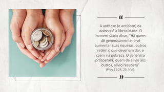 A antítese (e antídoto) da
avareza é a liberalidade. O
homem sábio disse, “Há quem
dê generosamente, e vê
aumentar suas riquezas; outros
retêm o que deveriam dar, e
caem na pobreza. O generoso
prosperará; quem dá alívio aos
outros, alívio receberá”
(Prov.11:24, 25, NVI).
“
“
 