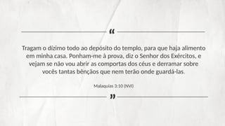 Tragam o dízimo todo ao depósito do templo, para que haja alimento
em minha casa. Ponham-me à prova, diz o Senhor dos Exércitos, e
vejam se não vou abrir as comportas dos céus e derramar sobre
vocês tantas bênçãos que nem terão onde guardá-las.
Malaquias 3:10 (NVI)
“
“
 
