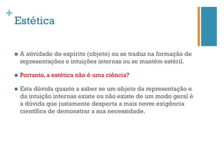 +
    Estética

    n    A atividade do espírito (objeto) ou se traduz na formação de
          representações e intuições internas ou se mantém estéril.

    n    Portanto, a estética não é uma ciência?

    n    Esta dúvida quanto a saber se um objeto da representação e
          da intuição internas existe ou não existe de um modo geral é
          a dúvida que justamente desperta a mais novre exigência
          científica de demonstrar a sua necessidade.
 