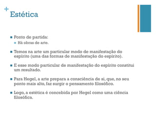 +
    Estética

    n    Ponto de partida:
          n    Há obras de arte.

    n    Temos na arte um particular modo de manifestação do
          espírito (uma das formas de manifestação do espírito).

    n    E esse modo particular de manifestação do espírito constitui
          um resultado.

    n    Para Hegel, a arte prepara a consciência de si, que, no seu
          ponto mais alto, faz surgir o pensamento filosófico.

    n    Logo, a estética é concebida por Hegel como uma ciência
          filosófica.
 