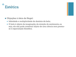 +
    Estética

    n    Objeções à ideia de Hegel:
          n    Infinidade e multiplicidade do domínio do belo;
          n    O belo é objeto da imaginação, da intuição do sentimento, ou
                seja, ele não pode constituir objeto de uma ciência nem prestar-
                se à especulação filosófica.
 
