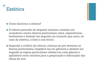 +
    Estética

    n    Como funciona a ciência?

    n    A ciência procede da sequinte maneira: consiste em
          considerar certos objetos particulares, fatos, experiências,
          fenômenos e deduzir em seguida um conceito que seria, no
          caso da estética, o belo e sua teoria.

    n    Segundo o critério da ciência, começa-se por dominar as
          formas particulares, classificá-las em gêneros e deduzir em
          seguida as regras particulares válidas em cada gênero e
          aplicáveis como receitas para a preparação e fabricação das
          obras de arte.
 