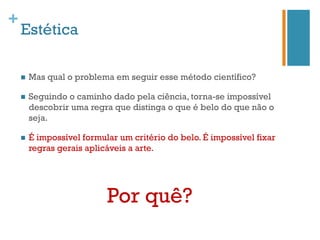 +
    Estética

    n    Mas qual o problema em seguir esse método científico?

    n    Seguindo o caminho dado pela ciência, torna-se impossível
          descobrir uma regra que distinga o que é belo do que não o
          seja.

    n    É impossível formular um critério do belo. É impossível fixar
          regras gerais aplicáveis a arte.




                             Por quê?
 