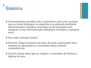 +
    Estética

    n    A metodologia científica não é aplicável a arte, pois, sempre
          que se tentar distinguir as espécies e os gêneros mediante
          determinações isoladas, encontrar-se-ão exemplos que
          escapam a essa determinação (Exemplo: biologia e a própria
          arte).

    n    Por onde começar então?

    n    Portanto, Hegel irá partir da ideia de belo, começando dela
          afastam-se oposições e a variedade desse objetos
          contraditórios.

    n    A partir dessa ideia que se origina a variedade de formas e
          figuras da arte.
 