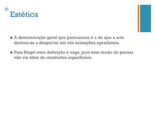 +
    Estética

    n    A determinação geral que permanece é a de que a arte
          destina-se a despertar em nós sensações agradáveis.

    n    Para Hegel essa definição é vaga, pois esse modo de pensar
          não vai além de resultados superficiais.
 