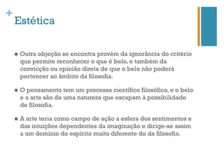 +
    Estética

    n    Outra objeção se encontra provém da ignorância do critério
          que permite reconhecer o que é belo, e também da
          convicção ou opinião direta de que o belo não poderá
          pertencer ao âmbito da filosofia.

    n    O pensamento tem um processo científico filosófico, e o belo
          e a arte são de uma natureza que escapam à possibilidade
          de filosofia.

    n    A arte teria como campo de ação a esfera dos sentimentos e
          das intuições dependentes da imaginação e dirige-se assim
          a um domínio do espírito muito diferente do da filosofia.
 