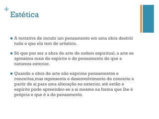 +
    Estética

    n    A tentativa de incutir um pensamento em uma obra destrói
          tudo o que ela tem de artístico.

    n    Só que por ser a obra de arte de ordem espiritual, a arte se
          aproxima mais do espírito e do pensamento do que a
          natureza exterior.

    n    Quando a obra de arte não exprime pensamentos e
          conceitos,mas representa o desenvolvimento do conceito a
          partir de si para uma alteração no exterior, até então o
          espírito pode apreender-se a si mesmo na forma que lhe é
          própria e que é a do pensamento.
 